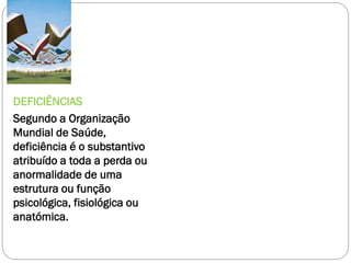 DEFICIÊNCIAS
Segundo a Organização
Mundial de Saúde,
deficiência é o substantivo
atribuído a toda a perda ou
anormalidade de uma
estrutura ou função
psicológica, fisiológica ou
anatómica.

 