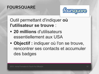 FOURSQUARE

 Outil permettant d'indiquer où
 l'utilisateur se trouve :
  20 millions d'utilisateurs
    essentiellement aux USA
  Objectif : indiquer où l'on se trouve,
    rencontrer ses contacts et accumuler
    des badges

 2012 - Inova Formation & Touch For Diffusion   10
 