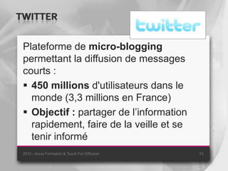 TWITTER

 Plateforme de micro-blogging
 permettant la diffusion de messages
 courts :
  450 millions d'utilisateurs dans le
   monde (3,3 millions en France)
  Objectif : partager de l’information
   rapidement, faire de la veille et se
   tenir informé
 2012 - Inova Formation & Touch For Diffusion   13
 