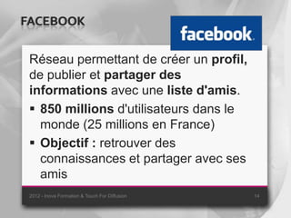 FACEBOOK

 Réseau permettant de créer un profil,
 de publier et partager des
 informations avec une liste d'amis.
  850 millions d'utilisateurs dans le
   monde (25 millions en France)
  Objectif : retrouver des
   connaissances et partager avec ses
   amis
 2012 - Inova Formation & Touch For Diffusion   14
 