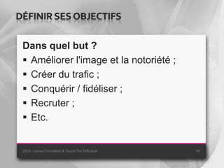 DÉFINIR SES OBJECTIFS

 Dans quel but ?
  Améliorer l'image et la notoriété ;
  Créer du trafic ;
  Conquérir / fidéliser ;
  Recruter ;
  Etc.


 2012 - Inova Formation & Touch For Diffusion   18
 