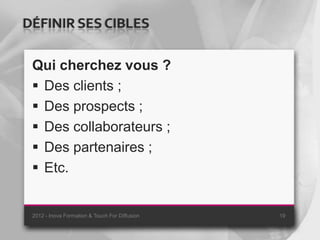 DÉFINIR SES CIBLES

 Qui cherchez vous ?
  Des clients ;
  Des prospects ;
  Des collaborateurs ;
  Des partenaires ;
  Etc.


 2012 - Inova Formation & Touch For Diffusion   19
 