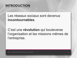 INTRODUCTION

 Les réseaux sociaux sont devenus
 incontournables.

 C’est une révolution qui bouleverse
 l’organisation et les missions mêmes de
 l’entreprise.


 2012 - Inova Formation & Touch For Diffusion   2
 