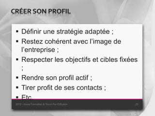 CRÉER SON PROFIL

  Définir une stratégie adaptée ;
  Restez cohérent avec l’image de
   l’entreprise ;
  Respecter les objectifs et cibles fixées
   ;
  Rendre son profil actif ;
  Tirer profit de ses contacts ;
  Etc.
 2012 - Inova Formation & Touch For Diffusion   25
 