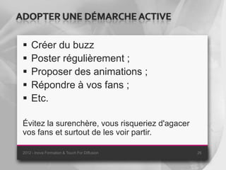 ADOPTER UNE DÉMARCHE ACTIVE

    Créer du buzz
    Poster régulièrement ;
    Proposer des animations ;
    Répondre à vos fans ;
    Etc.

 Évitez la surenchère, vous risqueriez d'agacer
 vos fans et surtout de les voir partir.

 2012 - Inova Formation & Touch For Diffusion     26
 