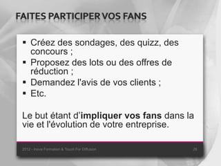 FAITES PARTICIPER VOS FANS

  Créez des sondages, des quizz, des
   concours ;
  Proposez des lots ou des offres de
   réduction ;
  Demandez l'avis de vos clients ;
  Etc.

 Le but étant d’impliquer vos fans dans la
 vie et l'évolution de votre entreprise.

 2012 - Inova Formation & Touch For Diffusion   28
 