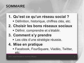 SOMMAIRE

 1. Qu’est ce qu’un réseau social ?
        Définition, historique, chiffres clés, etc.
 2. Choisir les bons réseaux sociaux
        Définir, comprendre et s’établir.
 3. Comment s’y prendre
        Les clés d’une stratégie réussie.
 4. Mise en pratique
        Facebook, FourSquare, Viadéo, Twitter,
         etc.
 2012 - Inova Formation & Touch For Diffusion          3
 