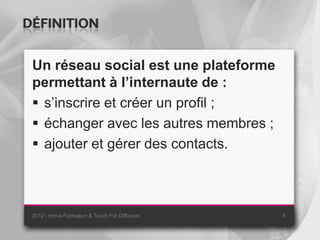 DÉFINITION

 Un réseau social est une plateforme
 permettant à l’internaute de :
  s’inscrire et créer un profil ;
  échanger avec les autres membres ;
  ajouter et gérer des contacts.



 2012 - Inova Formation & Touch For Diffusion   5
 