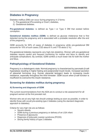 GESTATIONAL DIABETES
_______________________________________________________________________
_______________________________________________________________________
Dr/AL SAYED ALSPAGH Page | 1
Diabetes in Pregnancy
Diabetes mellitus (DM) can occur during pregnancy in 2 forms:
1) Pre-gestational (Pre-existing or Overt ) diabetes,
2) Gestational diabetes.
Pre-gestational diabetes: is defined as Type I or Type II DM that existed before
conception.
Gestational diabetes mellitus (GDM): is defined as glucose intolerance that is first
detected during the pregnancy and is associated with a probable resolution after the end
of the pregnancy.
GDM accounts for 90% of cases of diabetes in pregnancy while pre-gestational DM
accounts for 10% of such cases (T2D about 8 % and T1D about 2 %).
Pre-gestational diabetes represents very high-risk obstetrics. Women with pre-gestational
diabetes require careful and frequent monitoring for mother and fetus to identify and
anticipate complications. By contrast, GDM confers a much lower risk for both the mother
and fetus.
Pathophysiology of Gestational Diabetes
Pregnancy is a diabetogenic state. Normal pregnancy is characterized by pancreatic β-cell
hyperplasia resulting in higher fasting and postprandial insulin levels. Increased secretion
of placental hormones (e.g. Human placental lactogen) leads to increasing insulin
resistance, especially throughout the third trimester. GDM occurs when β-cell function is
insufficient to overcome this insulin resistance.
Screening for diabetes mellitus during pregnancy
A) Screening and diagnosis of GDM
The current recommendations from the ADA are to conduct a risk assessment for all
pregnant women at the first prenatal visit.
Women who are at very high risk should undergo testing as soon as possible, in order to
identify those with occult pre-existing type 2 diabetes (using the standard diagnostic
approach to diabetes).
Criteria for very high risk are as follows:
 Severe obesity
 GDM during a previous pregnancy or delivery of an LGA infant
 Presence of glycosuria
 Diagnosis of polycystic ovarian syndrome (PCOS)
 Strong family history of type 2 diabetes
 