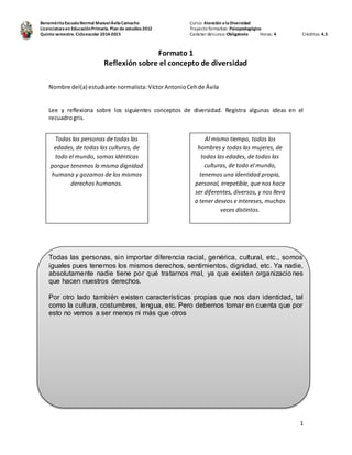 Benemérita Escuela Normal Manuel Ávila Camacho 
Licenciatura en Educación Primaria. Plan de estudios 2012 
Quinto semestre. Ciclo escolar 2014-2015 
Curso: Atención a la Diversidad 
Trayecto formativo: Psicopedagógico 
Carácter del curso: Obligatorio Horas: 4 Créditos: 4.5 
1 
Formato 1 
Reflexión sobre el concepto de diversidad 
Nombre del(a) estudiante normalista: Víctor Antonio Ceh de Ávila 
Lee y reflexiona sobre los siguientes conceptos de diversidad. Registra algunas ideas en el 
recuadro gris. 
Todas las personas de todas las 
edades, de todas las culturas, de 
todo el mundo, somas idénticas 
porque tenemos la misma dignidad 
humana y gozamos de los mismos 
derechos humanos. 
Al mismo tiempo, todos los 
hombres y todas las mujeres, de 
todas las edades, de todas las 
culturas, de todo el mundo, 
tenemos una identidad propia, 
personal, irrepetible, que nos hace 
ser diferentes, diversos, y nos lleva 
a tener deseos e intereses, muchas 
veces distintos. 
Todas las personas, sin importar diferencia racial, genérica, cultural, etc., somos 
iguales pues tenemos los mismos derechos, sentimientos, dignidad, etc. Ya nadie, 
absolutamente nadie tiene por qué tratarnos mal, ya que existen organizacio nes 
que hacen nuestros derechos. 
Por otro lado también existen características propias que nos dan identidad, tal 
como la cultura, costumbres, lengua, etc. Pero debemos tomar en cuenta que por 
esto no vemos a ser menos ni más que otros 
 