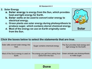 SC Standard 6-5.1

2. Solar Energy
    a. Solar energy is energy from the Sun, which provides
       heat and light energy for Earth.
    b. Solar cells an be used to convert solar energy to
       electrical energy.
    c. Green plants use solar energy during photosynthesis to
       produce sugar, which contains stored chemical energy.
    d. Most of the energy we use on Earth originally came                                 Solar
       from the Sun.


Click the boxes below to select the statements that are true.
Solar cells convert solar energy into                                    The Sun provides heat energy and
                                        Sugar contains chemical energy
                heat.                                                        light energy for the Earth.


Most of the Sun's energy is used on The energy you get from eating food Green animals use photosynthesis
               Earth.                      came from the Sun.                    to make sugar.




                                                   Done
 
