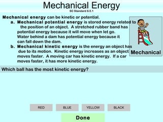Mechanical Energy
                              SC Standard 6-5.1

Mechanical energy can be kinetic or potential.
   a. Mechanical potential energy is stored energy related to
       the position of an object. A stretched rubber band has
      potential energy because it will move when let go.
      Water behind a dam has potential energy because it
      can fall down the dam.
   b. Mechanical kinetic energy is the energy an object has
      due to its motion. Kinetic energy increases as an object Mechanical
      moves faster. A moving car has kinetic energy. If a car
      moves faster, it has more kinetic energy.

Which ball has the most kinetic energy?




                RED        BLUE           YELLOW   BLACK


                                  Done
 