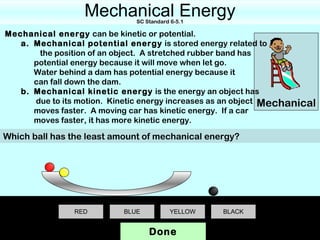 Mechanical Energy
                              SC Standard 6-5.1

Mechanical energy can be kinetic or potential.
   a. Mechanical potential energy is stored energy related to
       the position of an object. A stretched rubber band has
      potential energy because it will move when let go.
      Water behind a dam has potential energy because it
      can fall down the dam.
   b. Mechanical kinetic energy is the energy an object has
      due to its motion. Kinetic energy increases as an object Mechanical
      moves faster. A moving car has kinetic energy. If a car
      moves faster, it has more kinetic energy.

Which ball has the least amount of mechanical energy?




                RED        BLUE           YELLOW   BLACK


                                  Done
 