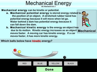 Mechanical Energy
                              SC Standard 6-5.1

Mechanical energy can be kinetic or potential.
   a. Mechanical potential energy is stored energy related to
       the position of an object. A stretched rubber band has
      potential energy because it will move when let go.
      Water behind a dam has potential energy because it
      can fall down the dam.
   b. Mechanical kinetic energy is the energy an object has
      due to its motion. Kinetic energy increases as an object Mechanical
      moves faster. A moving car has kinetic energy. If a car
      moves faster, it has more kinetic energy.

Which balls below have kinetic energy?




                RED        BLUE           YELLOW   BLACK


                                  Done
 