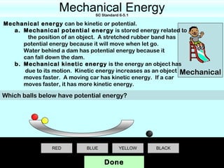 Mechanical Energy
                              SC Standard 6-5.1

Mechanical energy can be kinetic or potential.
   a. Mechanical potential energy is stored energy related to
       the position of an object. A stretched rubber band has
      potential energy because it will move when let go.
      Water behind a dam has potential energy because it
      can fall down the dam.
   b. Mechanical kinetic energy is the energy an object has
      due to its motion. Kinetic energy increases as an object Mechanical
      moves faster. A moving car has kinetic energy. If a car
      moves faster, it has more kinetic energy.

Which balls below have potential energy?




                RED        BLUE           YELLOW   BLACK


                                  Done
 