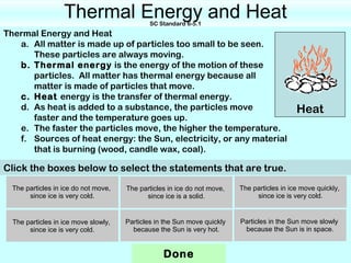 Thermal Energy and Heat   SC Standard 6-5.1
Thermal Energy and Heat
   a. All matter is made up of particles too small to be seen.
      These particles are always moving.
   b. Thermal energy is the energy of the motion of these
      particles. All matter has thermal energy because all
      matter is made of particles that move.
   c. Heat energy is the transfer of thermal energy.
   d. As heat is added to a substance, the particles move                                    Heat
      faster and the temperature goes up.
   e. The faster the particles move, the higher the temperature.
   f. Sources of heat energy: the Sun, electricity, or any material
      that is burning (wood, candle wax, coal).

Click the boxes below to select the statements that are true.
  The particles in ice do not move,   The particles in ice do not move,   The particles in ice move quickly,
       since ice is very cold.              since ice is a solid.              since ice is very cold.


  The particles in ice move slowly,   Particles in the Sun move quickly   Particles in the Sun move slowly
       since ice is very cold.          because the Sun is very hot.       because the Sun is in space.


                                                  Done
 