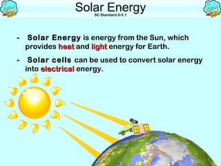 Solar Energy
                      SC Standard 6-5.1




-   Solar Energy is energy from the Sun, which
    provides heat and light energy for Earth.
-    Solar cells can be used to convert solar energy
    into electrical energy.
 