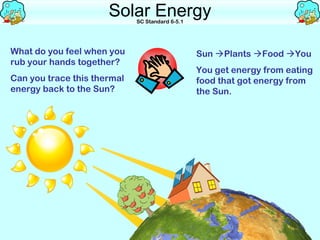 Solar Energy
                             SC Standard 6-5.1




What do you feel when you                        Sun Plants Food You
rub your hands together?
                                                 You get energy from eating
Can you trace this thermal                       food that got energy from
energy back to the Sun?                          the Sun.
 