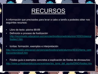 RECURSOS
A información que precisades para levar a cabo a tarefa a podedes obter nos
seguintes recursos:

•   Libro de texto: páxina 88-89
•   Definición e proceso de fosilización
    http://recursostic.educacion.es/ciencias/biosfera/web/alumno/1ESO/clasica/
    fosiles1.htm

• Icnitas: formación, exemplos e interpretación
http://recursostic.educacion.es/ciencias/biosfera/web/alumno/4ESO/tierra_cam
bia/contenidos4.htm

• Fósiles guía e exemplos concretos e explicación de fósiles de dinosaurios:
http://www.juntadeandalucia.es/averroes/ies_torre_del_aguila/DINO/fosiles.htm
 