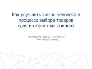 Как улучшить жизнь человека в
процессе выбора товаров
Примеры из Fotos.ua и DonPion.ua.
(Александр Сергеев)
(для интернет-магазинов)
 