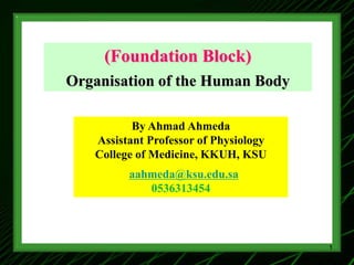 (Foundation Block)
Organisation of the Human Body
By Ahmad Ahmeda
Assistant Professor of Physiology
College of Medicine, KKUH, KSU
aahmeda@ksu.edu.sa
0536313454
1
 