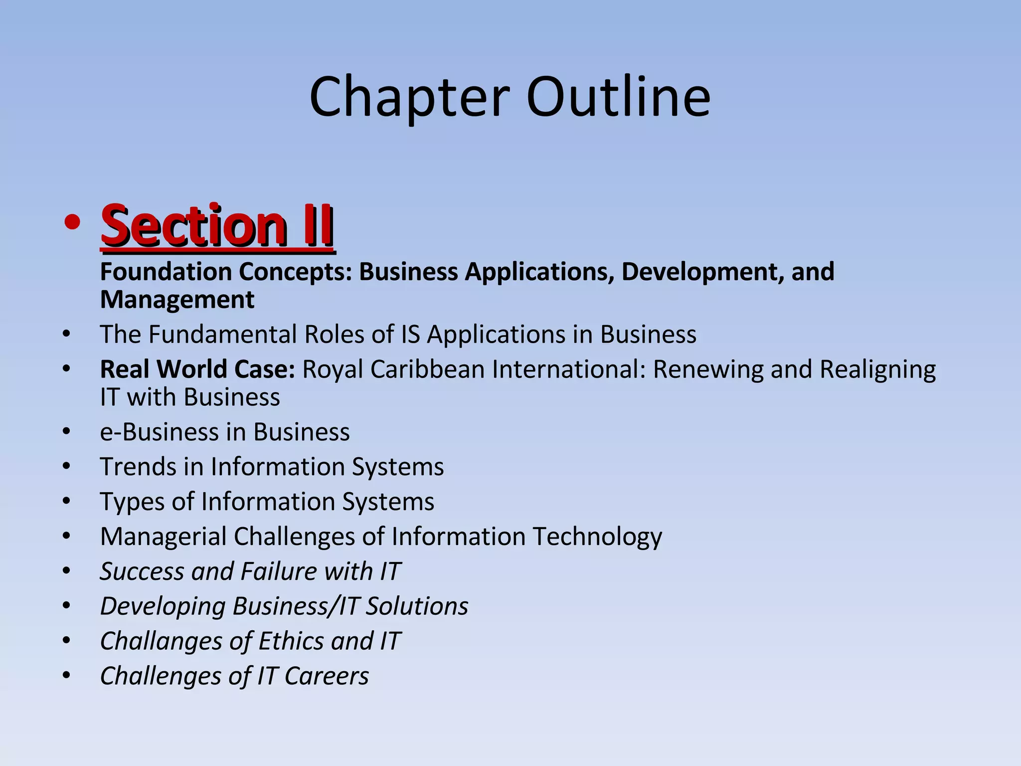 Chapter Outline Section II Foundation Concepts: Business Applications, Development, and Management The Fundamental Roles of IS Applications in Business Real World Case:  Royal Caribbean International: Renewing and Realigning IT with Business e-Business in Business Trends in Information Systems Types of Information Systems Managerial Challenges of Information Technology Success and Failure with IT Developing Business/IT Solutions Challanges of Ethics and IT Challenges of IT Careers 