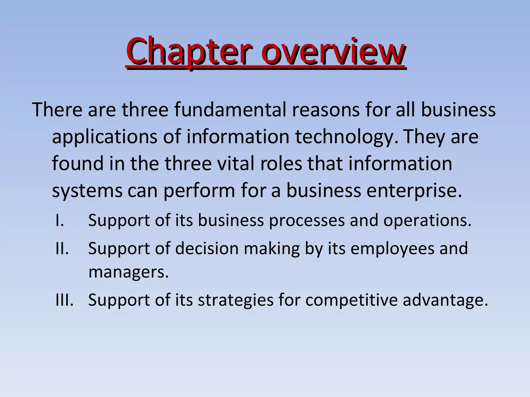 Chapter overview There are three fundamental reasons for all business applications of information technology. They are found in the three vital roles that information systems can perform for a business enterprise.  Support of its business processes and operations. Support of decision making by its employees and managers. Support of its strategies for competitive advantage. 
