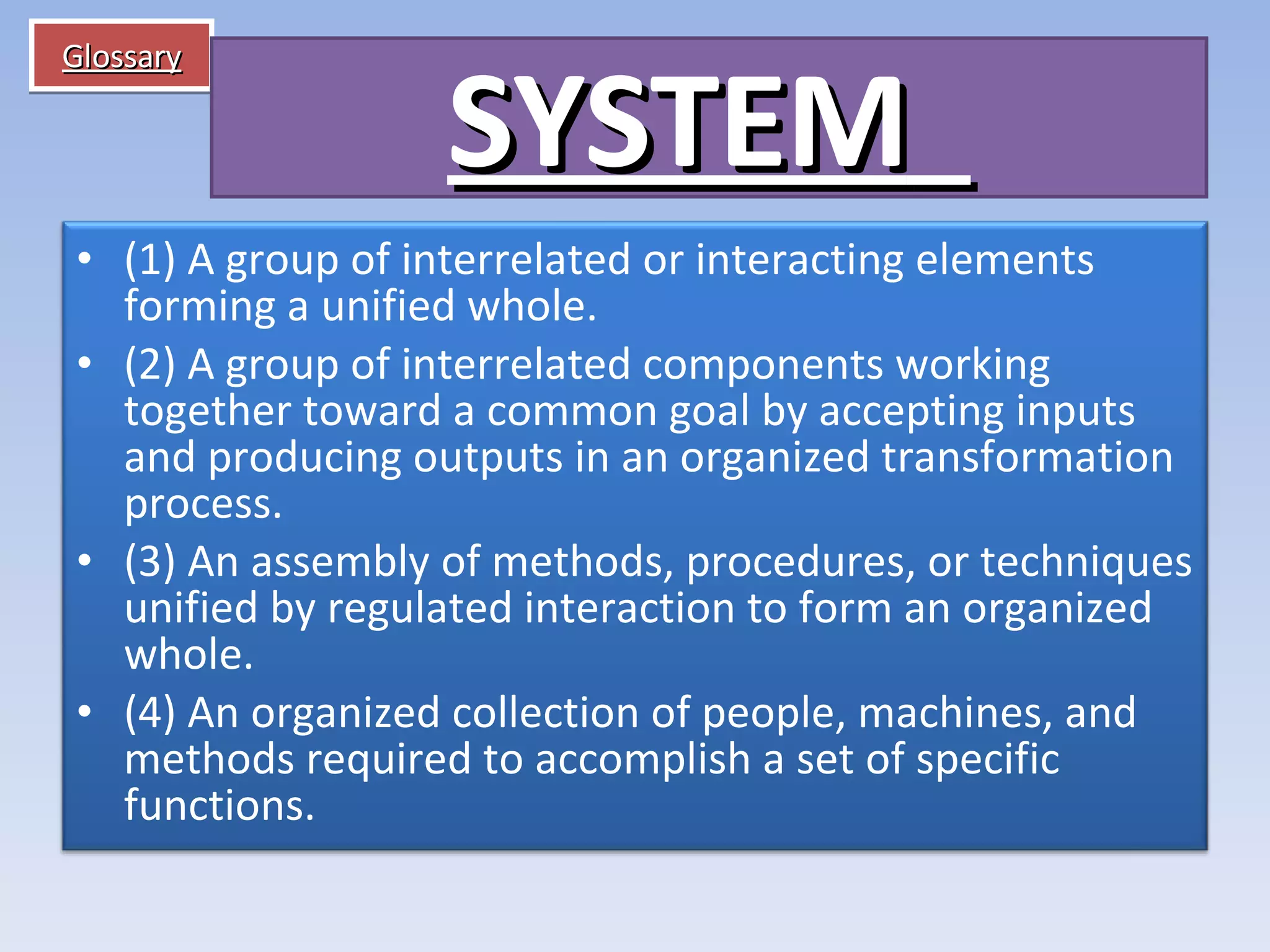Glossary SYSTEM    (1) A group of interrelated or interacting elements forming a unified whole. (2) A group of interrelated components working together toward a common goal by accepting inputs and producing outputs in an organized transformation process. (3) An assembly of methods, procedures, or techniques unified by regulated interaction to form an organized whole. (4) An organized collection of people, machines, and methods required to accomplish a set of specific functions. 