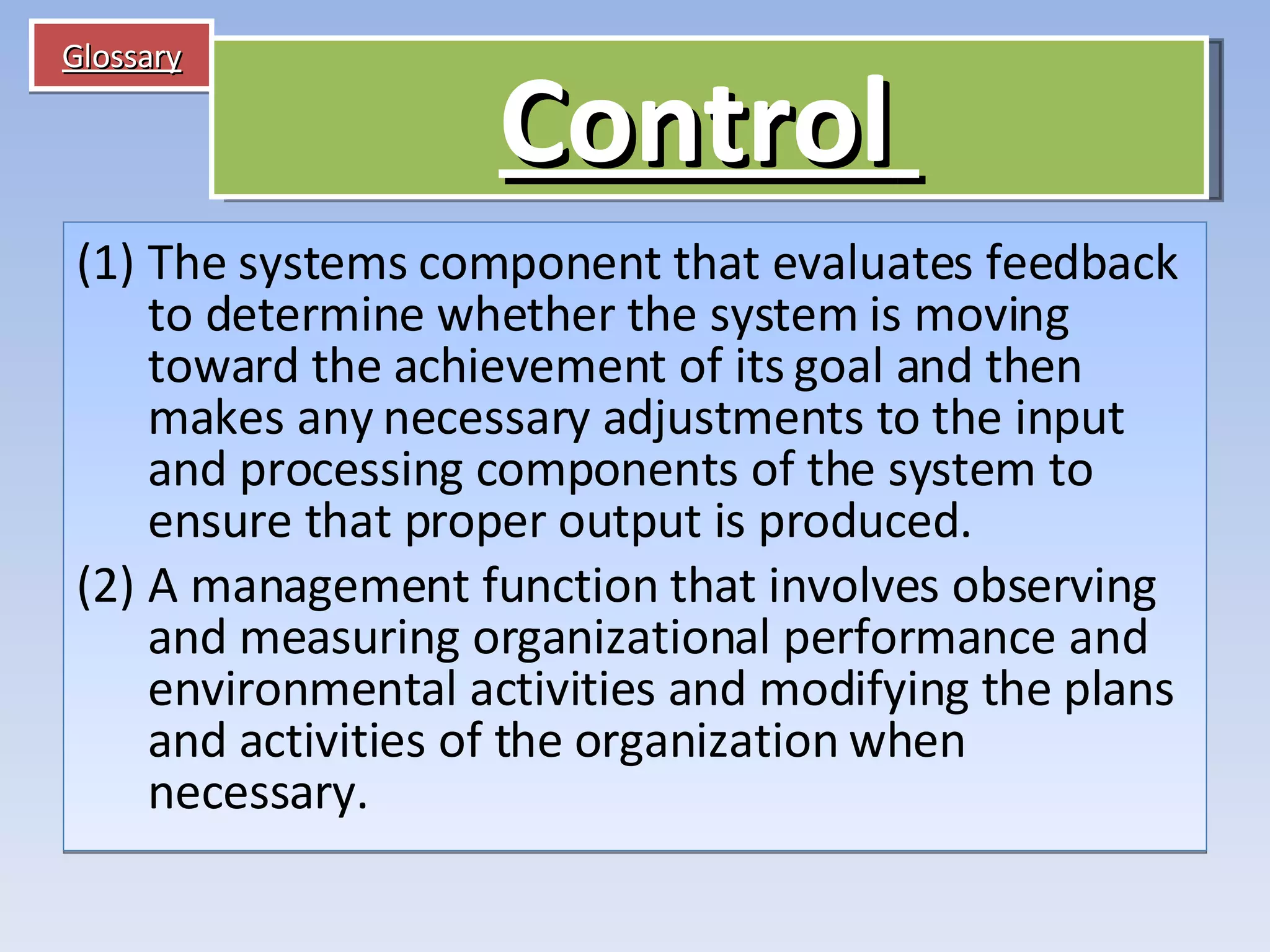 Glossary The systems component that evaluates feedback to determine whether the system is moving toward the achievement of its goal and then makes any necessary adjustments to the input and processing components of the system to ensure that proper output is produced. A management function that involves observing and measuring organizational performance and environmental activities and modifying the plans and activities of the organization when necessary. Control   