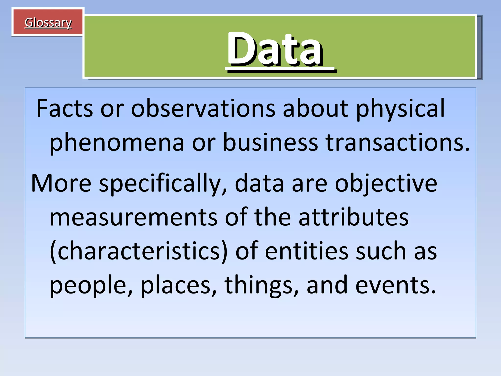 Glossary   Facts or observations about physical phenomena or business transactions. More specifically, data are objective measurements of the attributes (characteristics) of entities such as people, places, things, and events. Data   