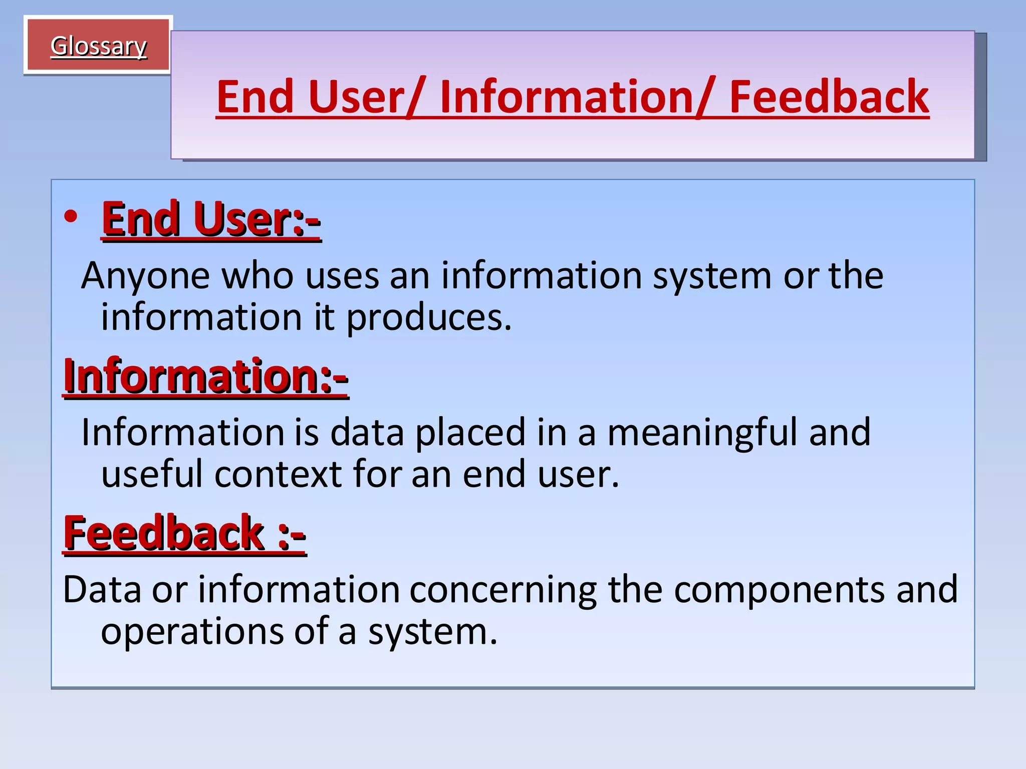 Glossary End User:-    Anyone who uses an information system or the information it produces. Information:-    Information is data placed in a meaningful and useful context for an end user. Feedback :- Data or information concerning the components and operations of a system. End User/ Information/ Feedback 