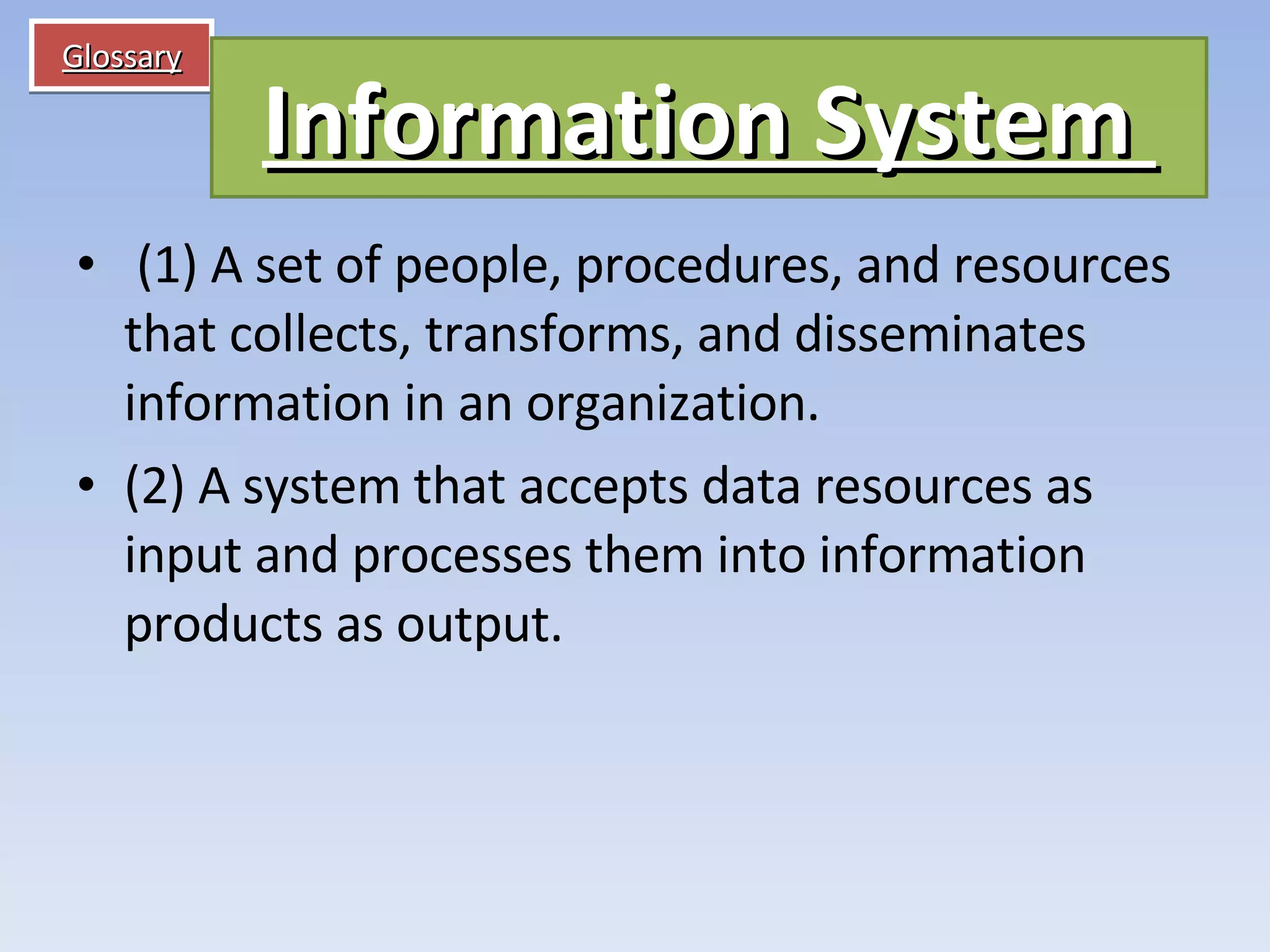 Glossary   (1) A set of people, procedures, and resources that collects, transforms, and disseminates information in an organization.  (2) A system that accepts data resources as input and processes them into information products as output. Information System   