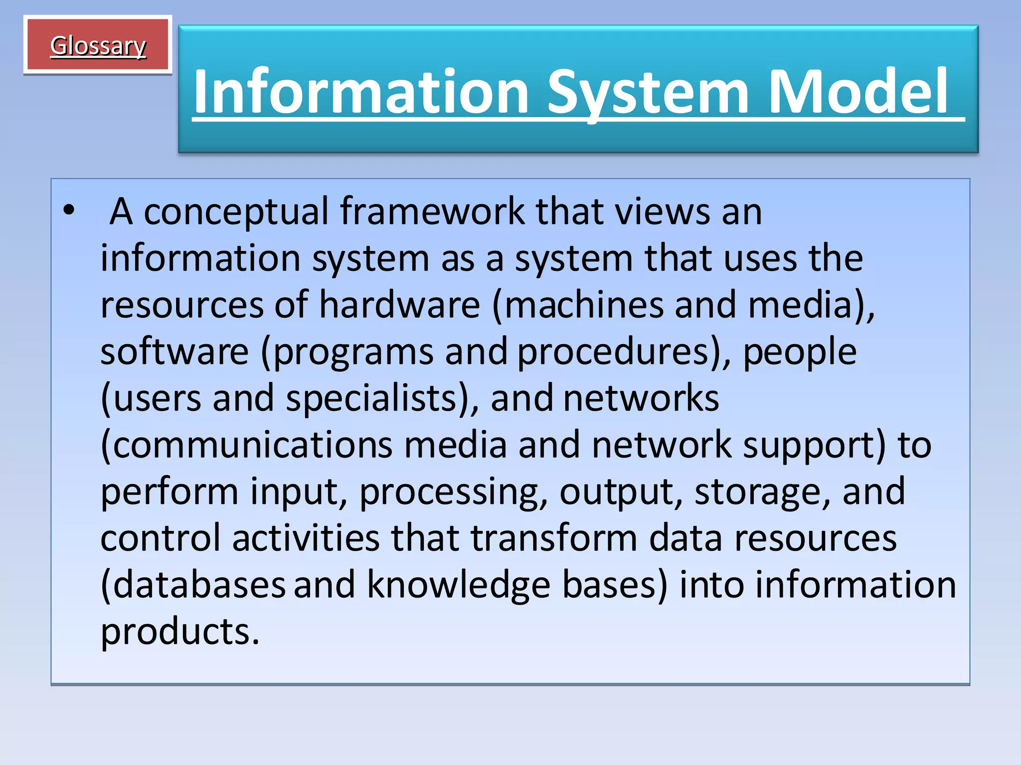 Glossary   A conceptual framework that views an information system as a system that uses the resources of hardware (machines and media), software (programs and procedures), people (users and specialists), and networks (communications media and network support) to perform input, processing, output, storage, and control activities that transform data resources (databases and knowledge bases) into information products. Information System Model   