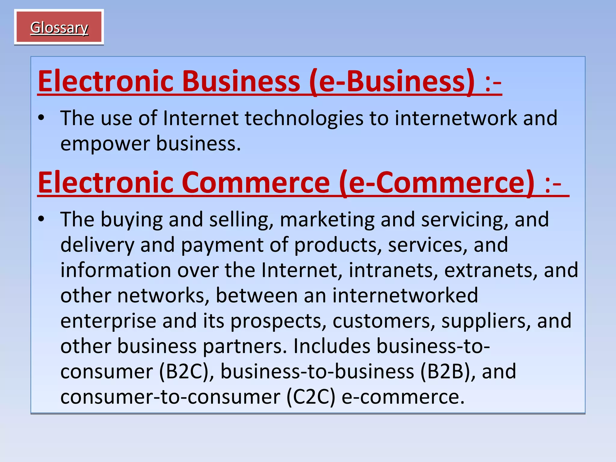 Glossary Electronic Business (e-Business)  :- The use of Internet technologies to internetwork and empower business. Electronic Commerce (e-Commerce)  :-  The buying and selling, marketing and servicing, and delivery and payment of products, services, and information over the Internet, intranets, extranets, and other networks, between an internetworked enterprise and its prospects, customers, suppliers, and other business partners. Includes business-to-consumer (B2C), business-to-business (B2B), and consumer-to-consumer (C2C) e-commerce. 