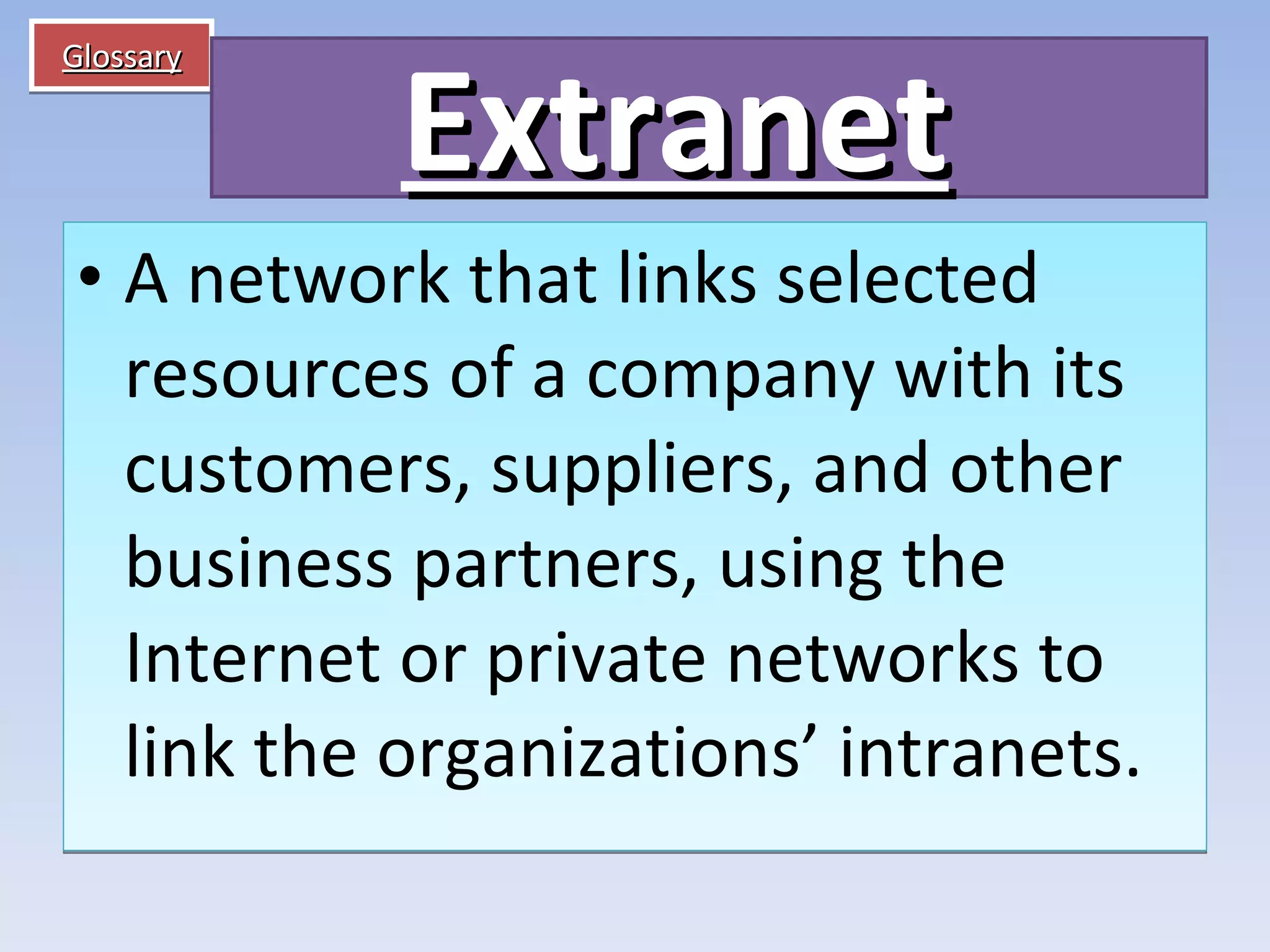 Glossary A network that links selected resources of a company with its customers, suppliers, and other business partners, using the Internet or private networks to link the organizations’ intranets. Extranet    