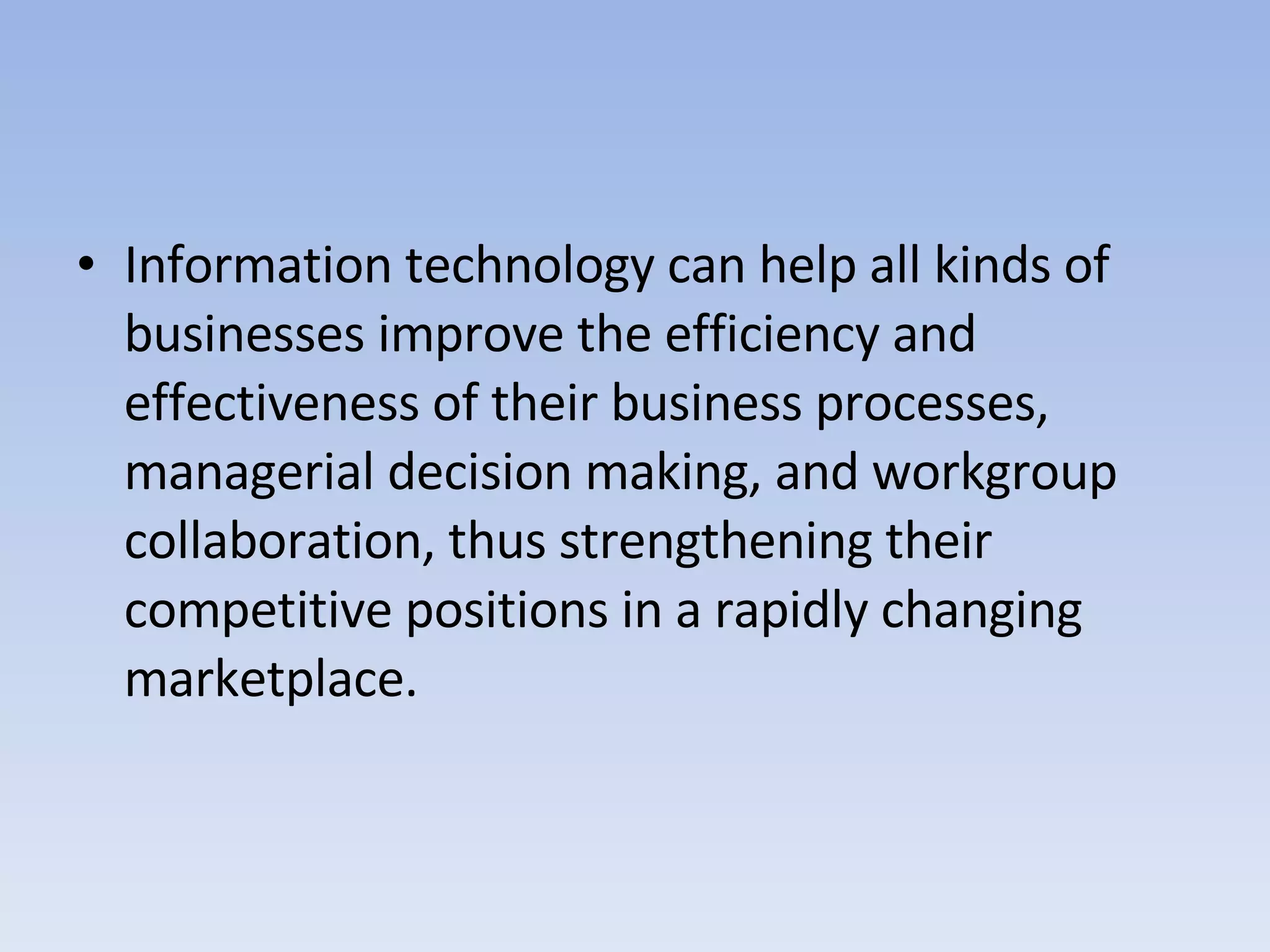 Information technology can help all kinds of businesses improve the efficiency and effectiveness of their business processes, managerial decision making, and workgroup collaboration, thus strengthening their competitive positions in a rapidly changing marketplace. 