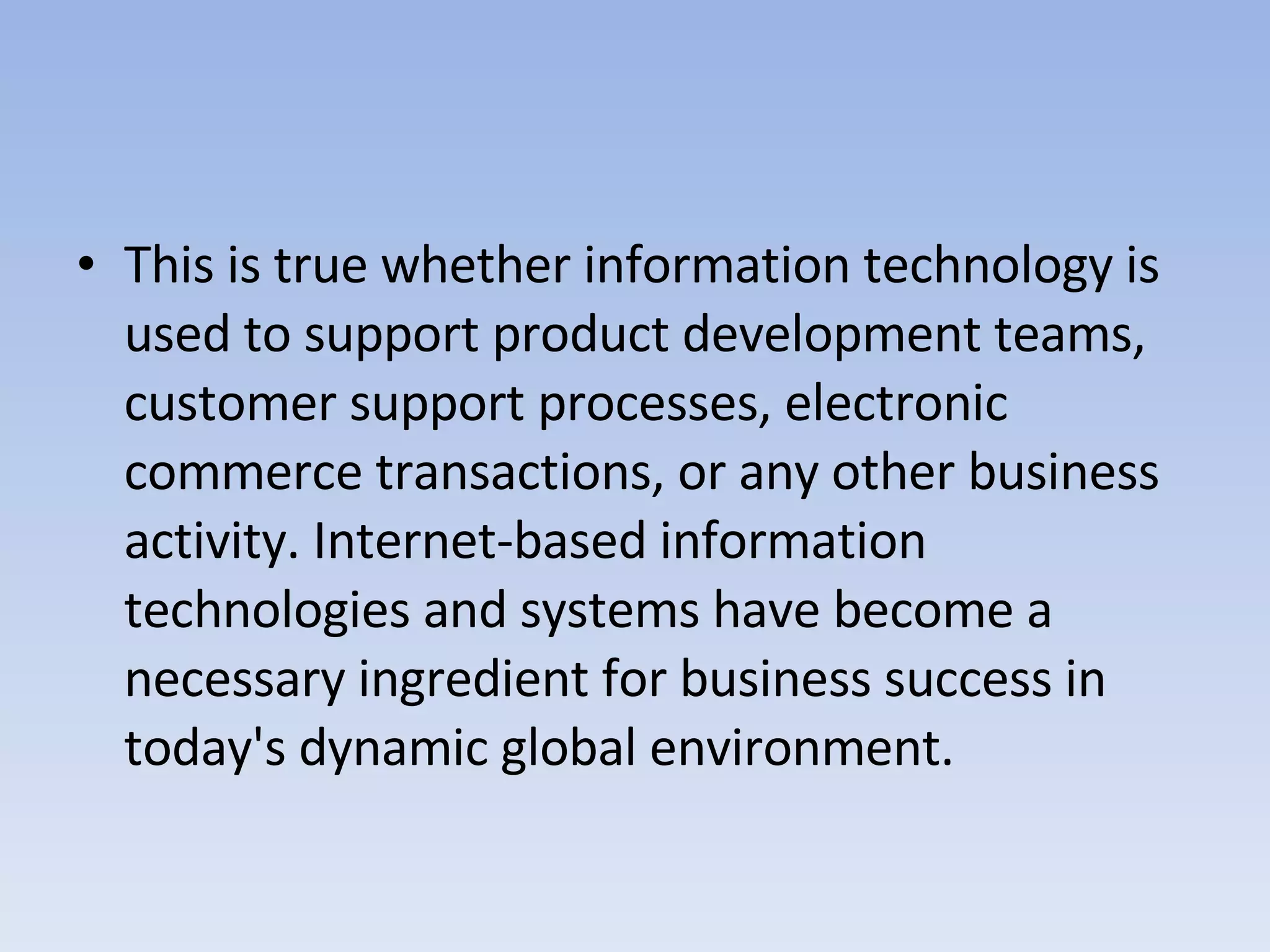 This is true whether information technology is used to support product development teams, customer support processes, electronic commerce transactions, or any other business activity. Internet-based information technologies and systems have become a necessary ingredient for business success in today's dynamic global environment. 