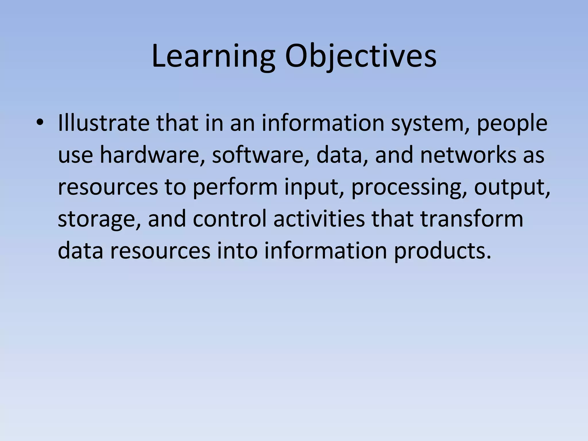 Learning Objectives Illustrate that in an information system, people use hardware, software, data, and networks as resources to perform input, processing, output, storage, and control activities that transform data resources into information products. 