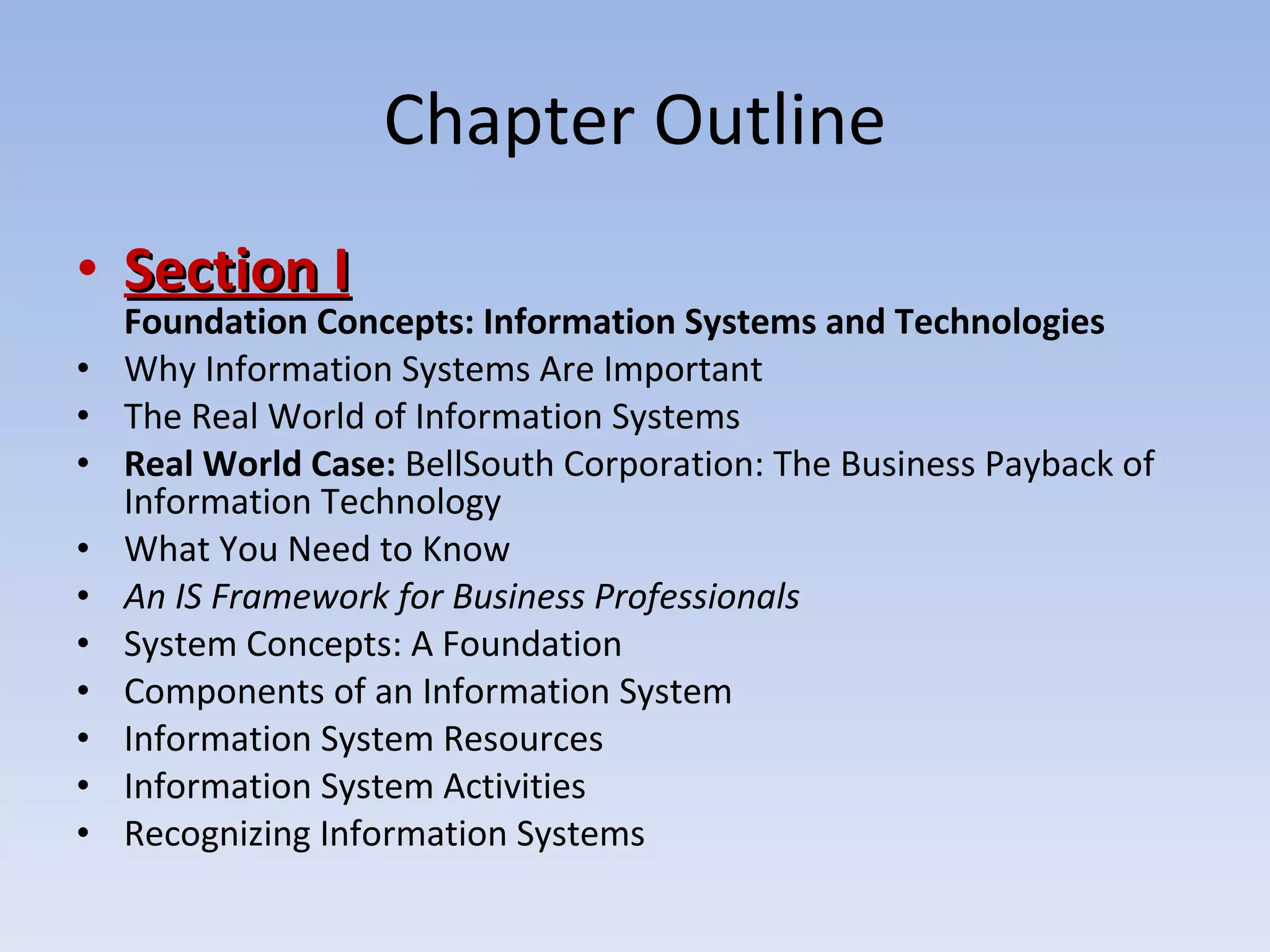 Chapter Outline Section I Foundation Concepts: Information Systems and Technologies Why Information Systems Are Important The Real World of Information Systems Real World Case:  BellSouth Corporation: The Business Payback of Information Technology What You Need to Know An IS Framework for Business Professionals System Concepts: A Foundation Components of an Information System Information System Resources Information System Activities Recognizing Information Systems 