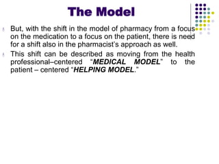 The Model
 But, with the shift in the model of pharmacy from a focus
on the medication to a focus on the patient, there is need
for a shift also in the pharmacist’s approach as well.
 This shift can be described as moving from the health
professional–centered “MEDICAL MODEL” to the
patient – centered “HELPING MODEL.”
 