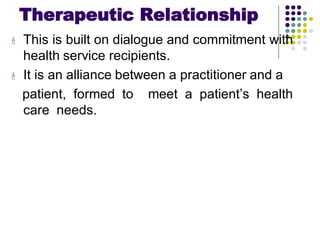 Therapeutic Relationship
 This is built on dialogue and commitment with
health service recipients.
 It is an alliance between a practitioner and a
patient, formed to meet a patient’s health
care needs.
 
