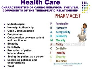 Health Care
CHARACTERISTICS OF CARING BEHAVIOR: THE VITAL
COMPONENTS OF THE THERAPEUTIC RELATIONSHIP
 Mutual respect
 Honesty/ Authenticity
 Open Communication
 Cooperation
 Collaboration between patient
and practitioner
 Empathy
 Sensitivity
 Promotion of patient
independence
 Seeing the patient as a person
 Exercising patience and
understanding
 Trust
 
