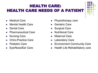 HEALTH CARE:
HEALTH CARE NEEDS OF A PATIENT
 Medical Care
 Mental Health Care
 Dental Care
 Pharmaceutical Care
 Nursing Care
 Chiro-Practice Care
 Pediatric Care
 Eye/Nose/Ear Care
 Physiotherapy care
 Geriatric Care
 Surgical Care
 Nutritional Care
 Maternal Care
 Laboratory Care
 Environment Community Care
 Health Life Rehabilitatory care
 