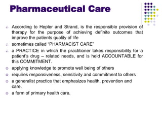 Pharmaceutical Care
 According to Hepler and Strand, is the responsible provision of
therapy for the purpose of achieving definite outcomes that
improve the patients quality of life
 sometimes called “PHARMACIST CARE”
 a PRACTICE in which the practitioner takes responsibility for a
patient’s drug – related needs, and is held ACCOUNTABLE for
this COMMITMENT.
 applying knowledge to promote well being of others
 requires responsiveness, sensitivity and commitment to others
 a generalist practice that emphasizes health, prevention and
care.
 a form of primary health care.
 