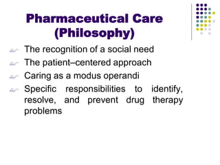  The recognition of a social need
 The patient–centered approach
 Caring as a modus operandi
 Specific responsibilities to identify,
resolve, and prevent drug therapy
problems
Pharmaceutical Care
(Philosophy)
 