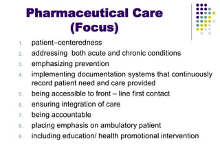 1. patient–centeredness
2. addressing both acute and chronic conditions
3. emphasizing prevention
4. implementing documentation systems that continuously
record patient need and care provided
5. being accessible to front – line first contact
6. ensuring integration of care
7. being accountable
8. placing emphasis on ambulatory patient
9. including education/ health promotional intervention
Pharmaceutical Care
(Focus)
 