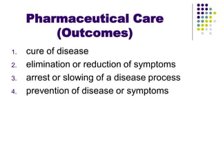 1. cure of disease
2. elimination or reduction of symptoms
3. arrest or slowing of a disease process
4. prevention of disease or symptoms
Pharmaceutical Care
(Outcomes)
 