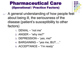  A general understanding of how people feel
about being ill, the seriousness of the
disease (patient’s susceptibility to other
factors)
1. DENIAL – “not me”
2. ANGER – “why me?”
3. DEPRESSION – ‘yes, me!”
4. BARGAINING – “yes me, BUT….”
5. ACCEPTANCE – “I’m ready”
Pharmaceutical Care
(Operational / Practice Factors)
 