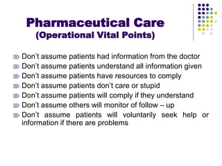  Don’t assume patients had information from the doctor
 Don’t assume patients understand all information given
 Don’t assume patients have resources to comply
 Don’t assume patients don’t care or stupid
 Don’t assume patients will comply if they understand
 Don’t assume others will monitor of follow – up
 Don’t assume patients will voluntarily seek help or
information if there are problems
Pharmaceutical Care
(Operational Vital Points)
 