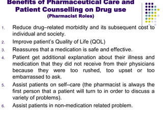 1. Reduce drug–related morbidity and its subsequent cost to
individual and society.
2. Improve patient’s Quality of Life (QOL)
3. Reassures that a medication is safe and effective.
4. Patient get additional explanation about their illness and
medication that they did not receive from their physicians
because they were too rushed, too upset or too
embarrassed to ask.
5. Assist patients on self–care (the pharmacist is always the
first person that a patient will turn to in order to discuss a
variety of problems).
6. Assist patients in non-medication related problem.
Benefits of Pharmaceutical Care and
Patient Counselling on Drug use
(Pharmacist Roles)
 